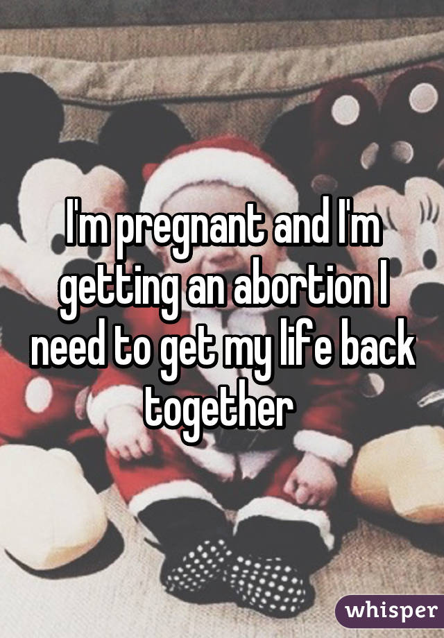 I'm pregnant and I'm getting an abortion I need to get my life back together 