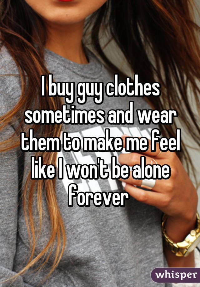 I buy guy clothes sometimes and wear them to make me feel like I won't be alone forever 