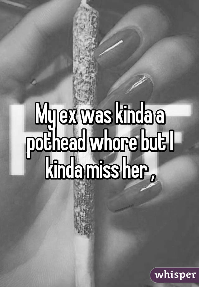 My ex was kinda a pothead whore but I kinda miss her ,