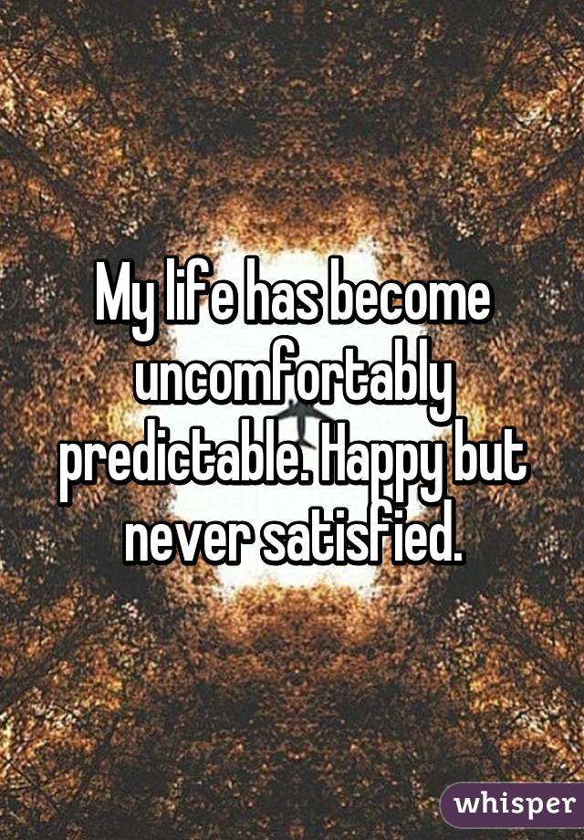 My life has become uncomfortably predictable. Happy but never satisfied.