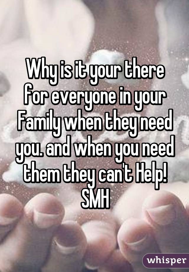 Why is it your there for everyone in your Family when they need you. and when you need them they can't Help! SMH