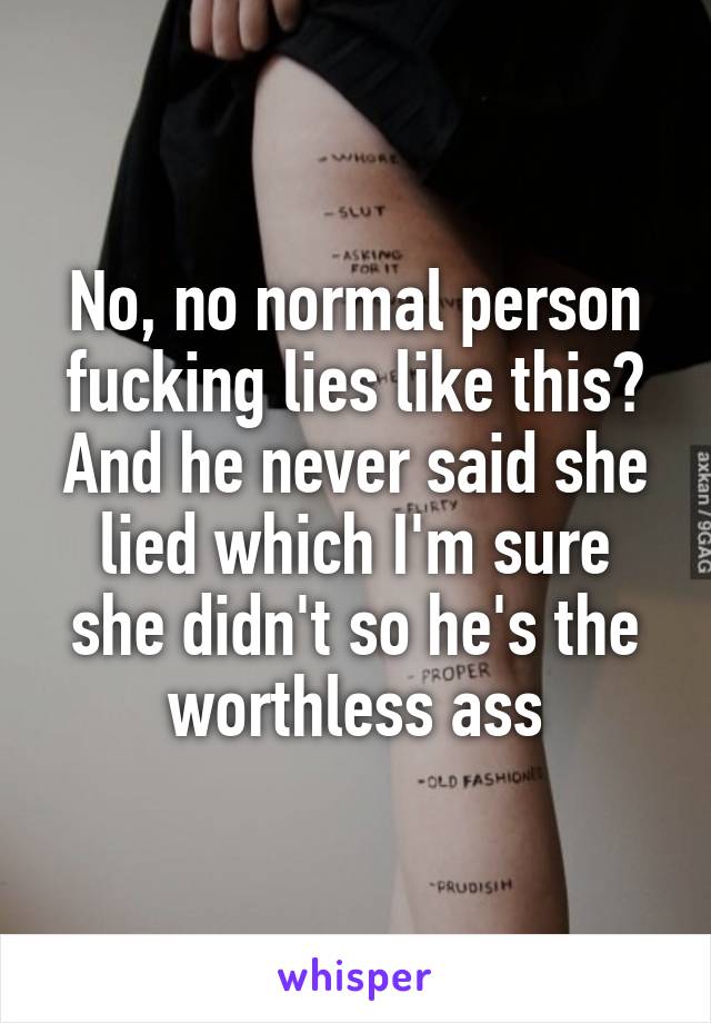 No, no normal person fucking lies like this? And he never said she lied which I'm sure she didn't so he's the worthless ass