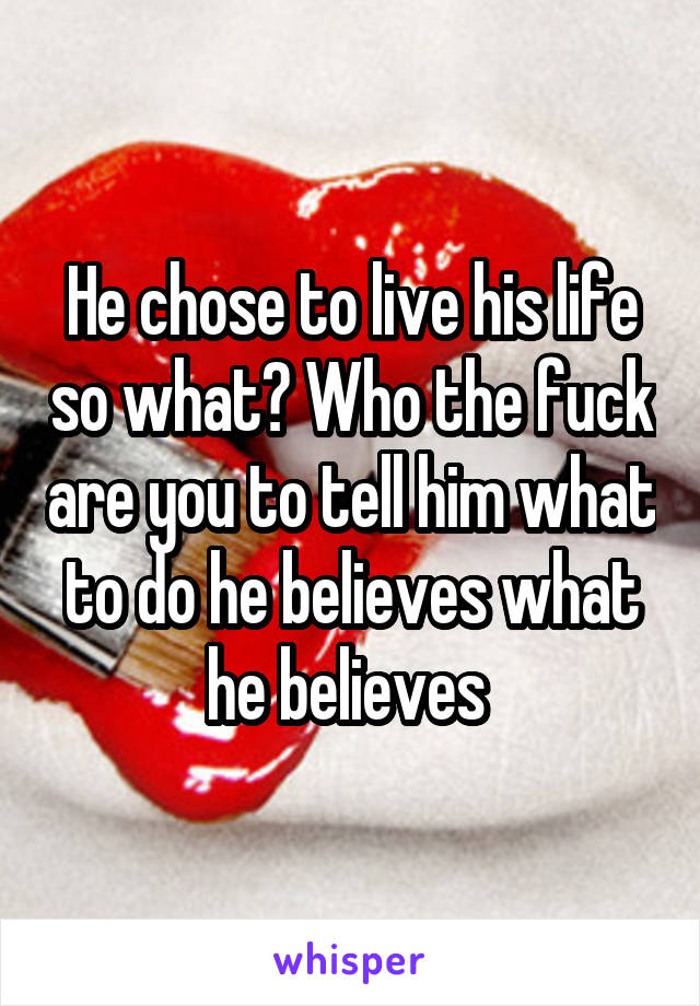 He chose to live his life so what? Who the fuck are you to tell him what to do he believes what he believes 