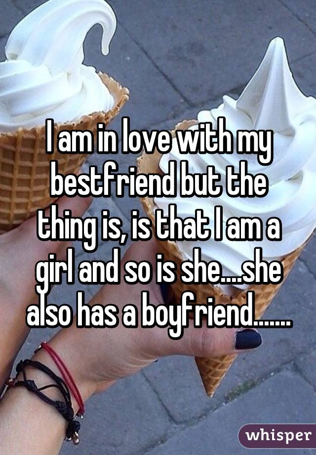 I am in love with my bestfriend but the thing is, is that I am a girl and so is she....she also has a boyfriend.......