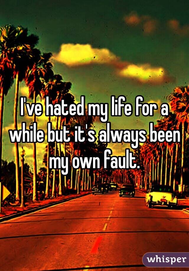 I've hated my life for a while but it's always been my own fault.