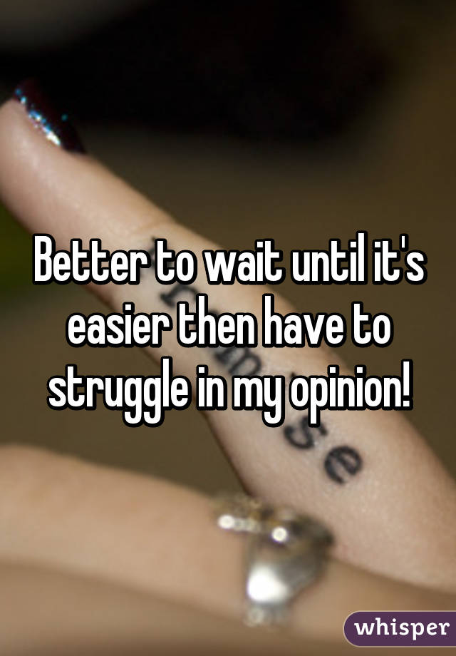 Better to wait until it's easier then have to struggle in my opinion!