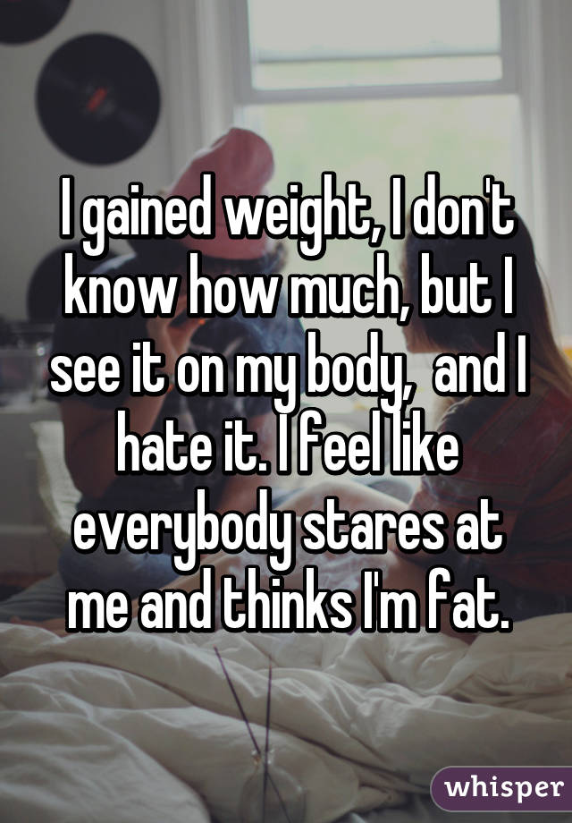 I gained weight, I don't know how much, but I see it on my body,  and I hate it. I feel like everybody stares at me and thinks I'm fat.