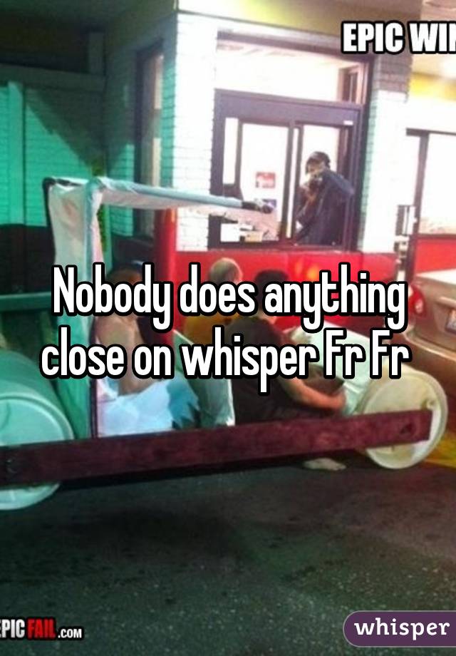 Nobody does anything close on whisper Fr Fr 