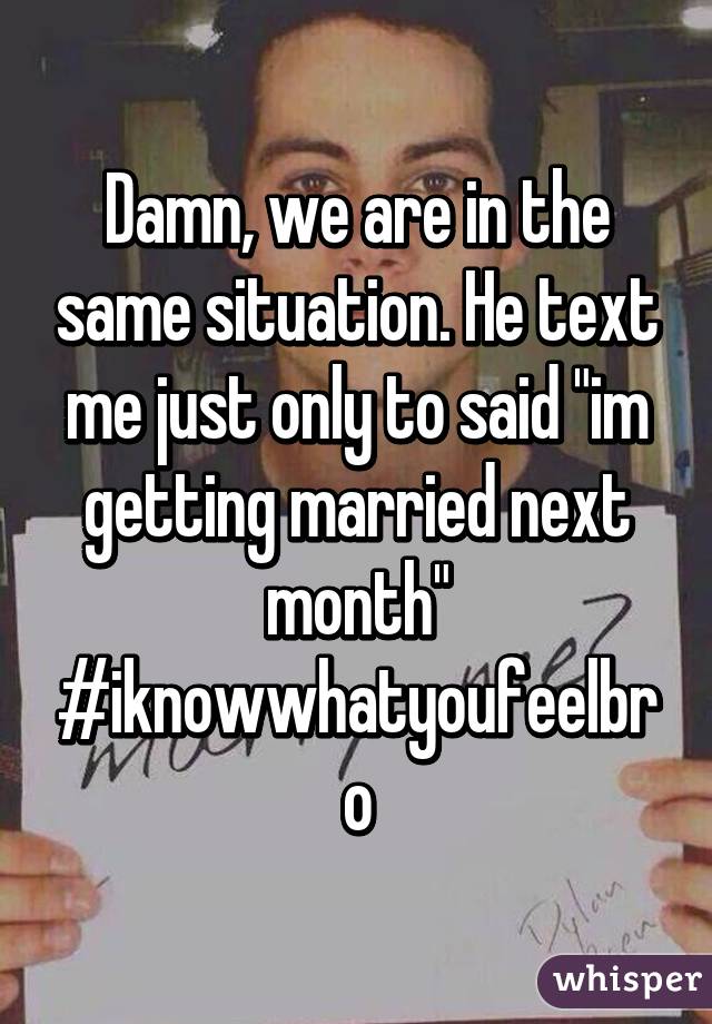 Damn, we are in the same situation. He text me just only to said "im getting married next month" #iknowwhatyoufeelbro