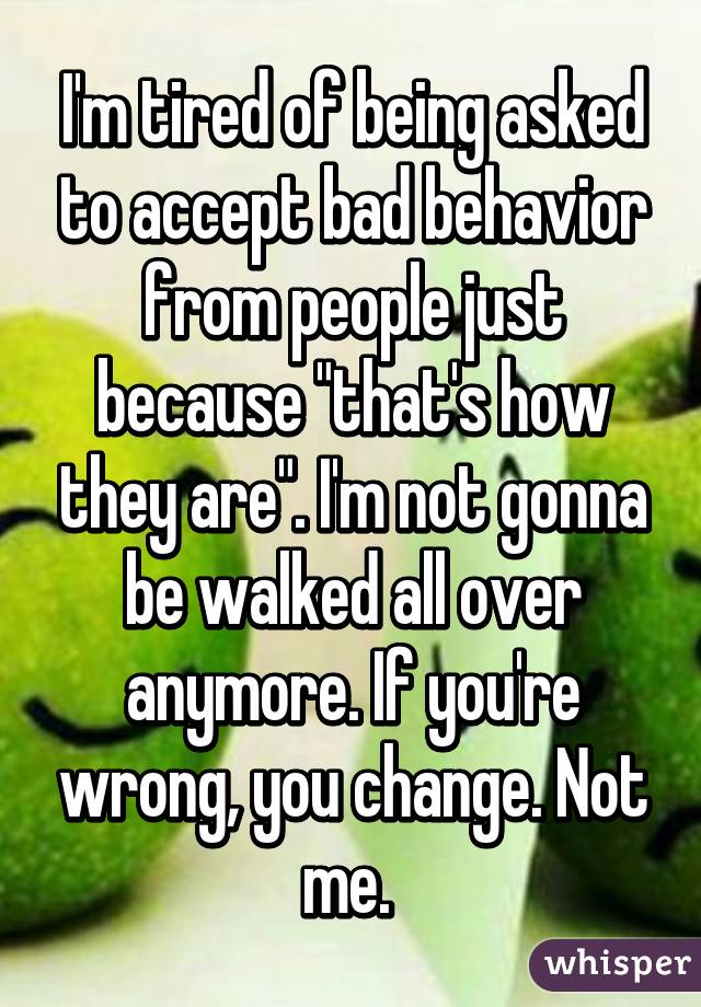 I'm tired of being asked to accept bad behavior from people just because "that's how they are". I'm not gonna be walked all over anymore. If you're wrong, you change. Not me. 