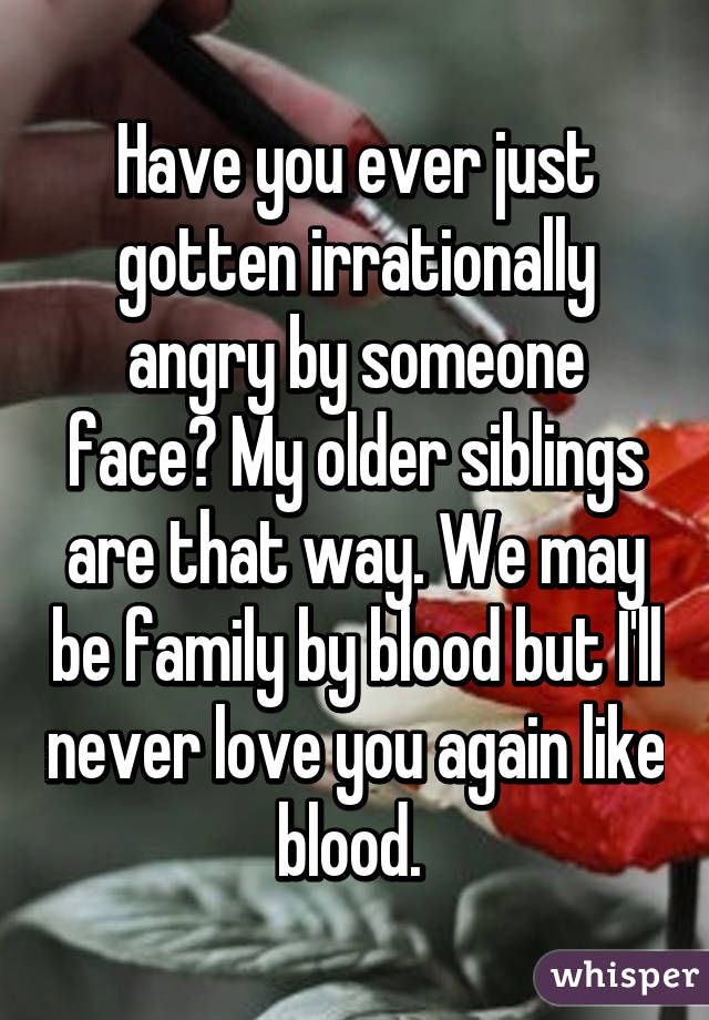 Have you ever just gotten irrationally angry by someone face? My older siblings are that way. We may be family by blood but I'll never love you again like blood. 