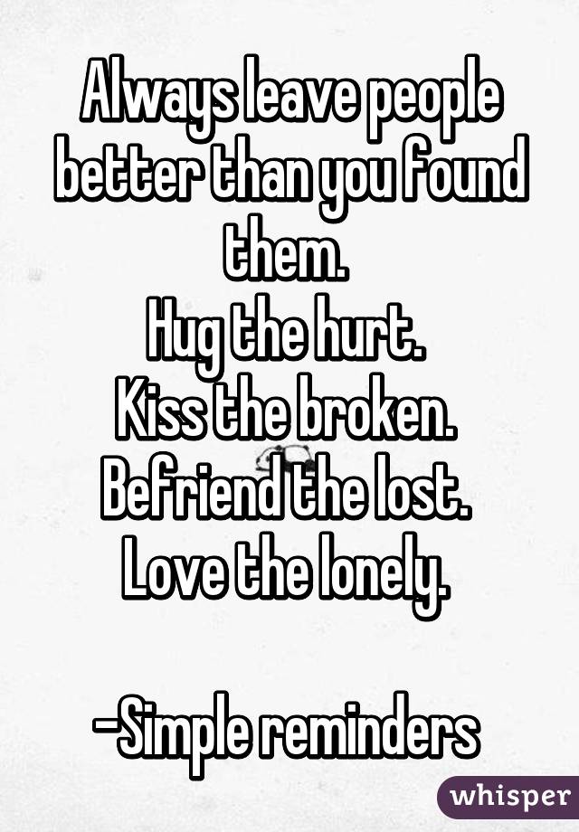 Always leave people better than you found them. 
Hug the hurt. 
Kiss the broken. 
Befriend the lost. 
Love the lonely. 

-Simple reminders 