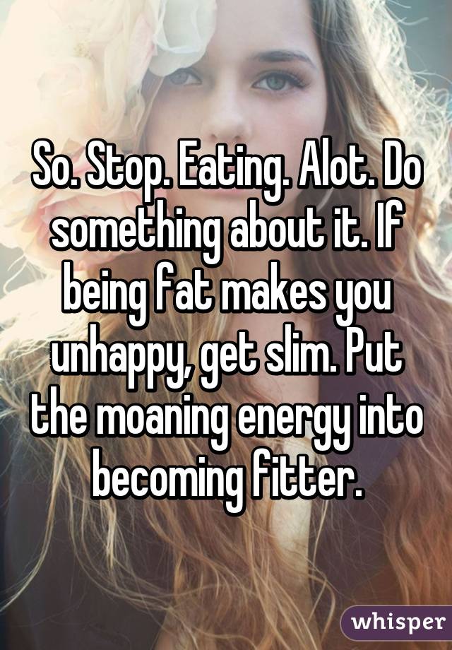 So. Stop. Eating. Alot. Do something about it. If being fat makes you unhappy, get slim. Put the moaning energy into becoming fitter.