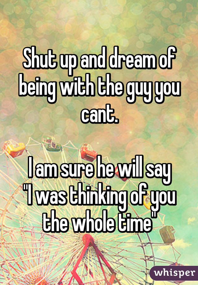 Shut up and dream of being with the guy you cant.

I am sure he will say
"I was thinking of you the whole time"