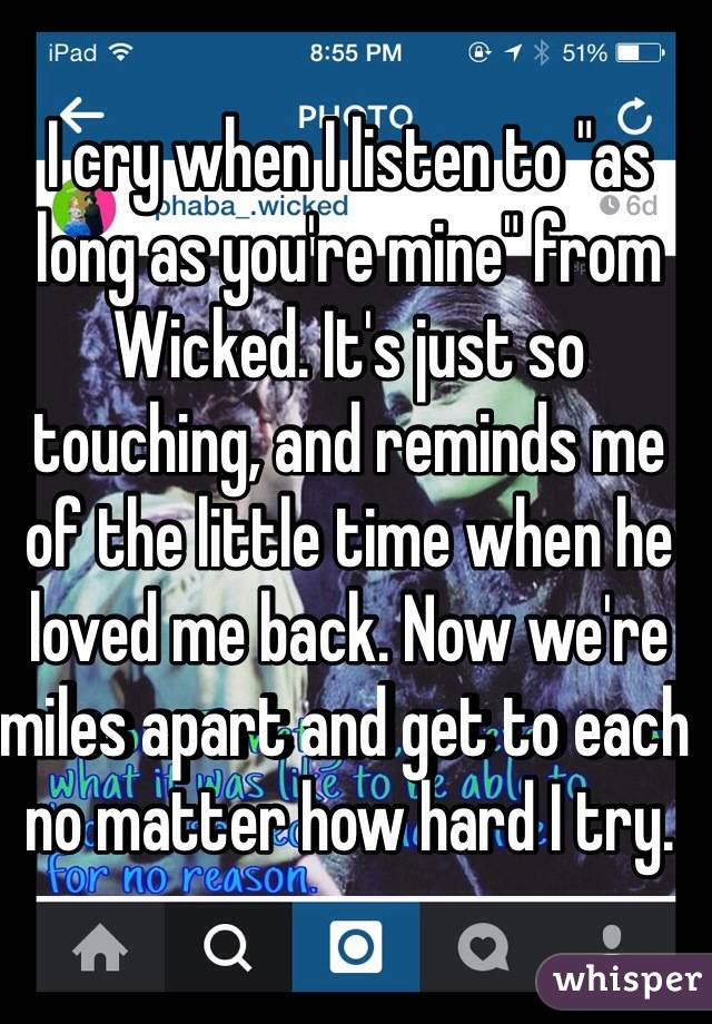 I cry when I listen to "as long as you're mine" from Wicked. It's just so touching, and reminds me of the little time when he loved me back. Now we're miles apart and get to each no matter how hard I try.