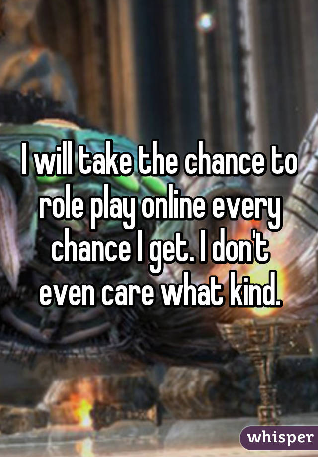 I will take the chance to role play online every chance I get. I don't even care what kind.