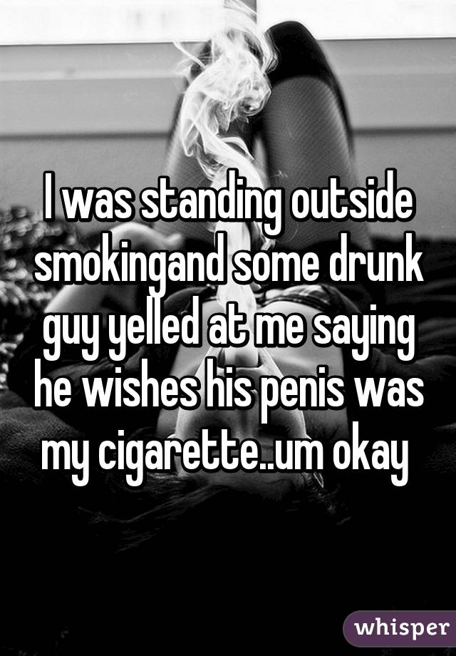 I was standing outside smokingand some drunk guy yelled at me saying he wishes his penis was my cigarette..um okay 