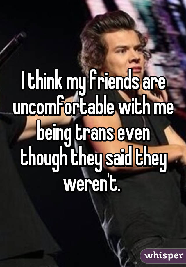 I think my friends are uncomfortable with me being trans even though they said they weren't. 