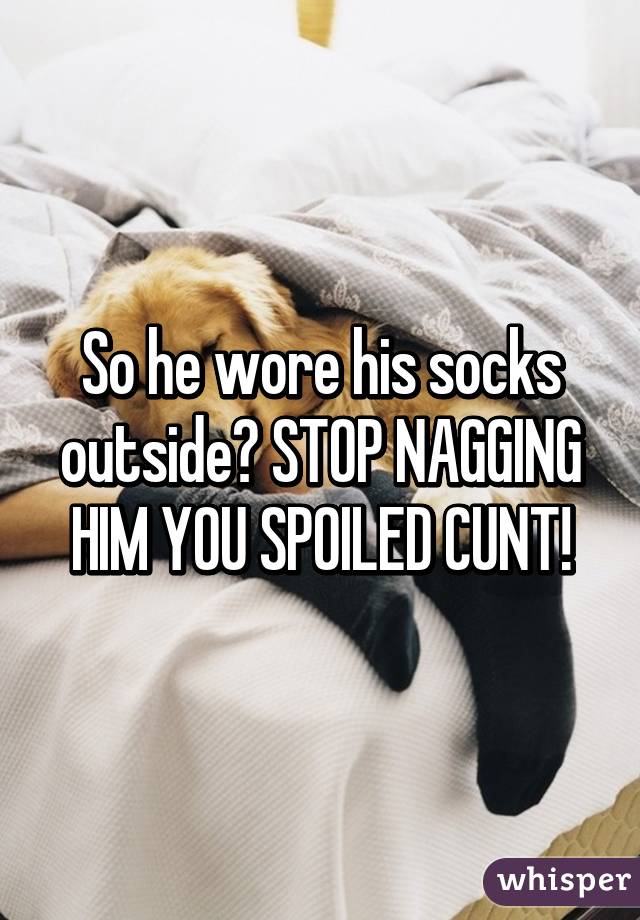 So he wore his socks outside? STOP NAGGING HIM YOU SPOILED CUNT!