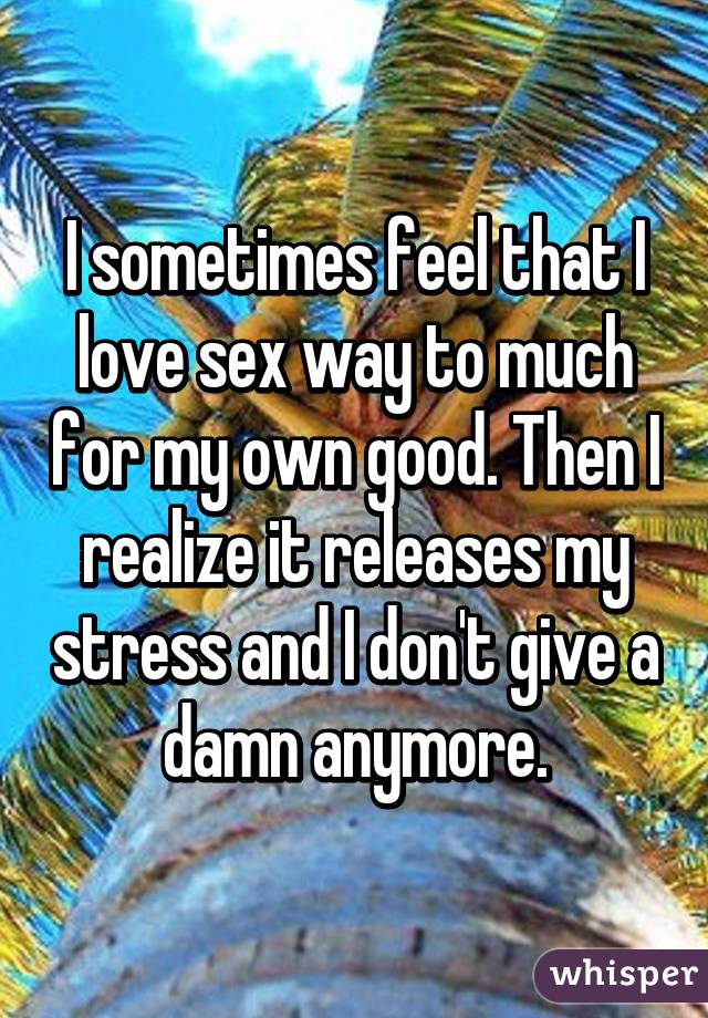 I sometimes feel that I love sex way to much for my own good. Then I realize it releases my stress and I don't give a damn anymore.