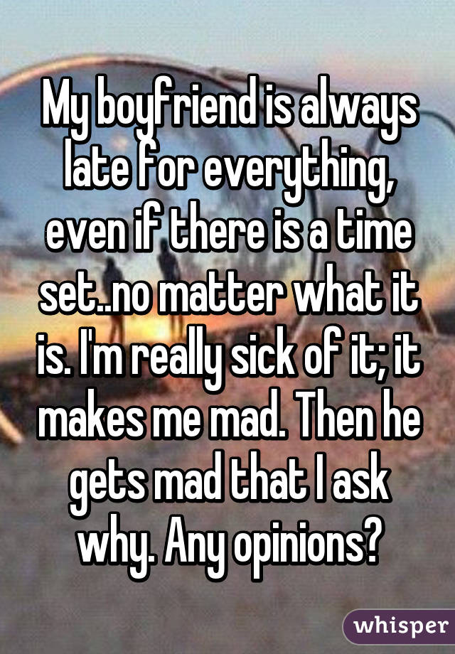 My boyfriend is always late for everything, even if there is a time set..no matter what it is. I'm really sick of it; it makes me mad. Then he gets mad that I ask why. Any opinions?