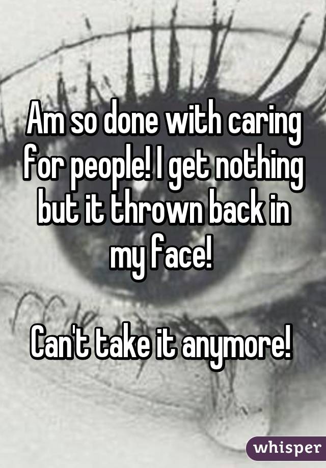 Am so done with caring for people! I get nothing but it thrown back in my face! 

Can't take it anymore! 