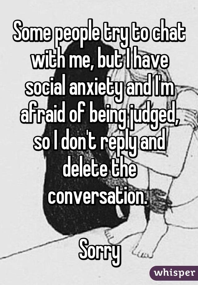 Some people try to chat with me, but I have social anxiety and I'm afraid of being judged, so I don't reply and delete the conversation. 

Sorry