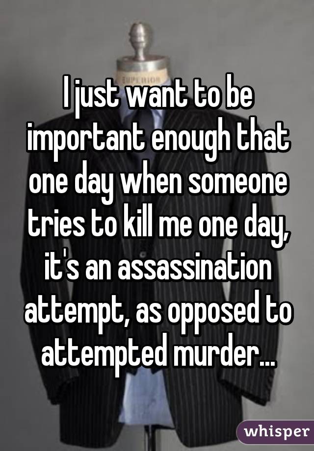 I just want to be important enough that one day when someone tries to kill me one day, it's an assassination attempt, as opposed to attempted murder...