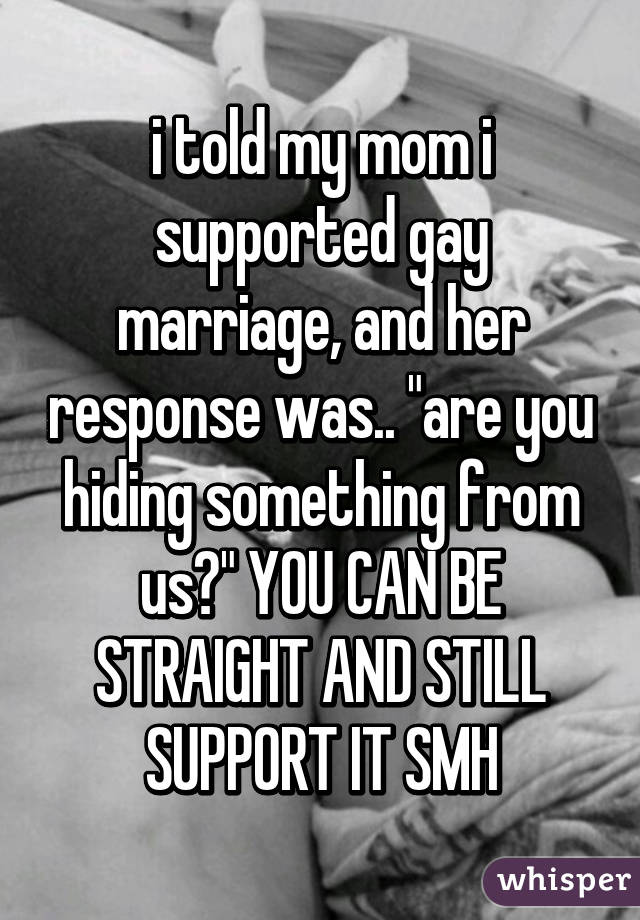 i told my mom i supported gay marriage, and her response was.. "are you hiding something from us?" YOU CAN BE STRAIGHT AND STILL SUPPORT IT SMH