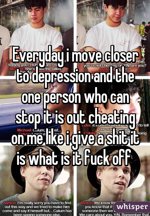 Everyday i move closer to depression and the one person who can stop it is out cheating on me like i give a shit it is what is it fuck off 