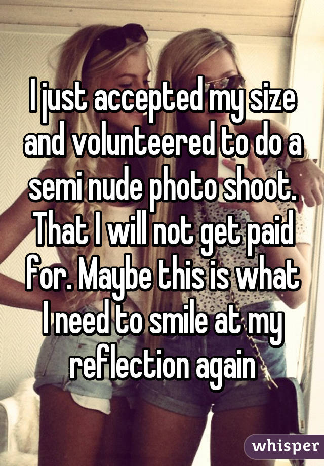 I just accepted my size and volunteered to do a semi nude photo shoot. That I will not get paid for. Maybe this is what I need to smile at my reflection again