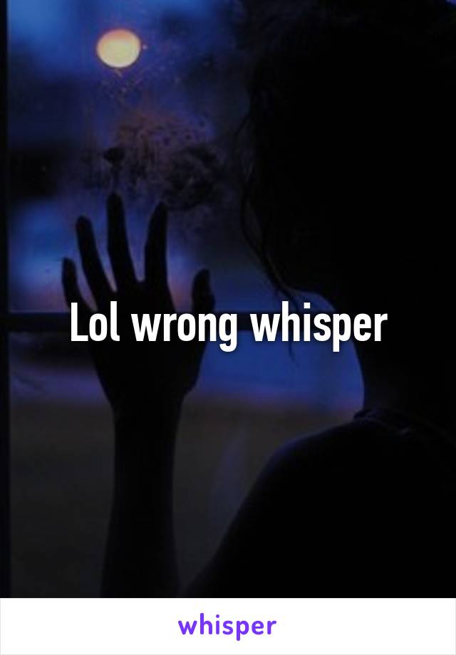 Lol wrong whisper