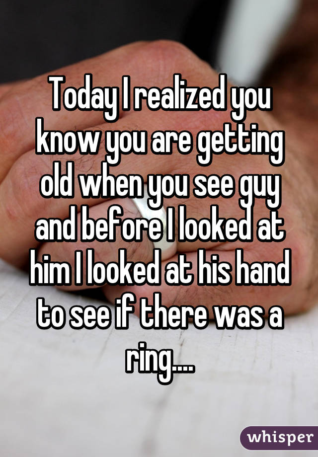 Today I realized you know you are getting old when you see guy and before I looked at him I looked at his hand to see if there was a ring....