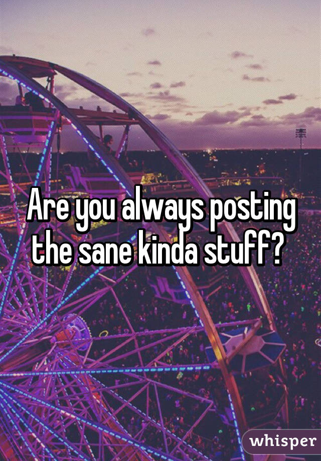 Are you always posting the sane kinda stuff? 