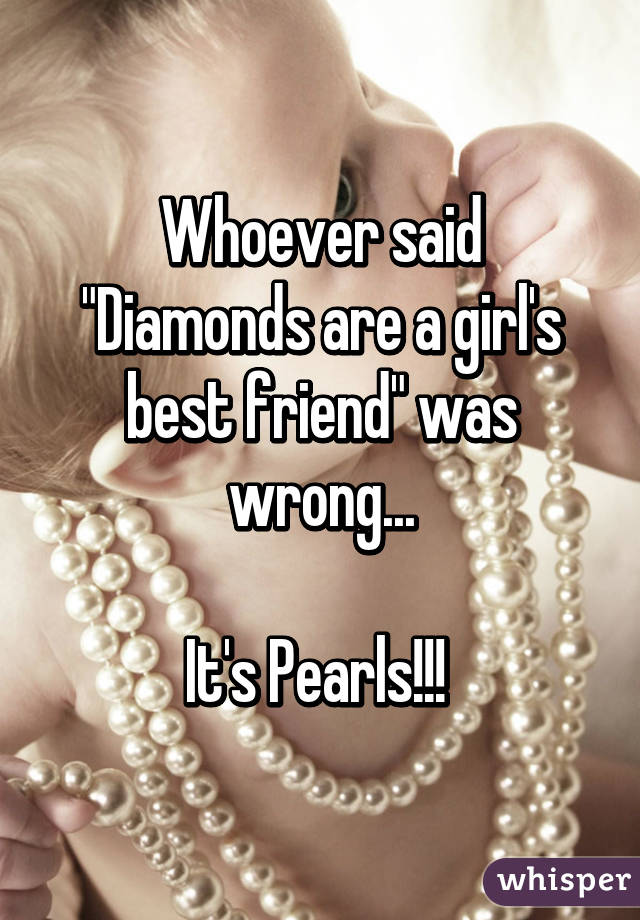 Whoever said "Diamonds are a girl's best friend" was wrong...

It's Pearls!!! 