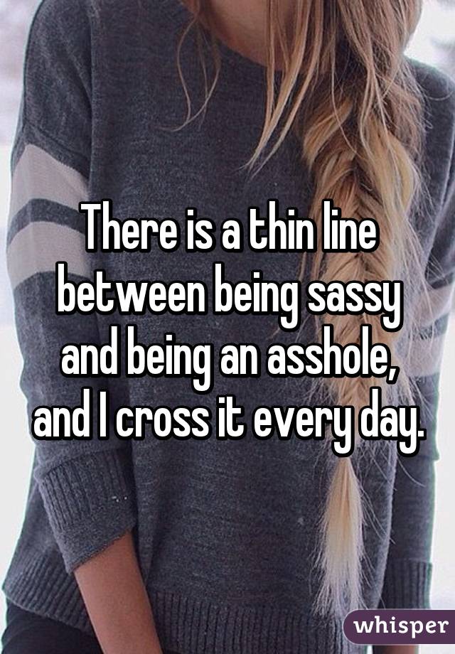 There is a thin line between being sassy and being an asshole, and I cross it every day.