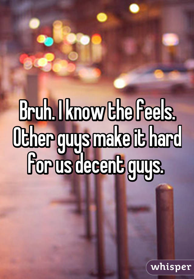 Bruh. I know the feels. Other guys make it hard for us decent guys. 