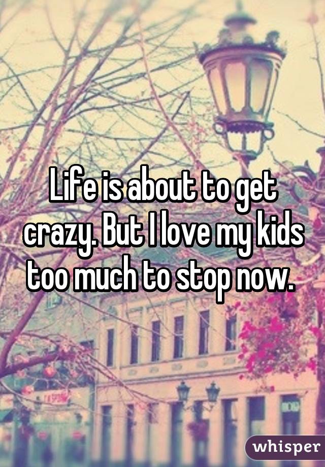 Life is about to get crazy. But I love my kids too much to stop now. 