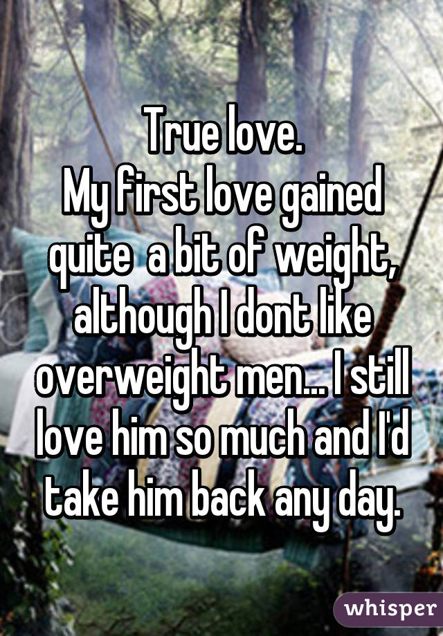 True love.
My first love gained quite  a bit of weight, although I dont like overweight men... I still love him so much and I'd take him back any day.