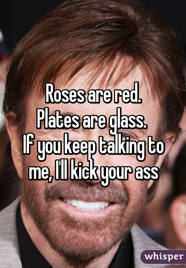 Roses are red.
Plates are glass. 
If you keep talking to me, I'll kick your ass