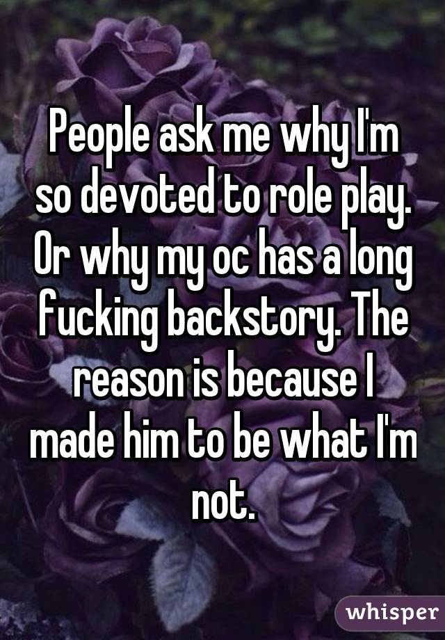 People ask me why I'm so devoted to role play. Or why my oc has a long fucking backstory. The reason is because I made him to be what I'm not.