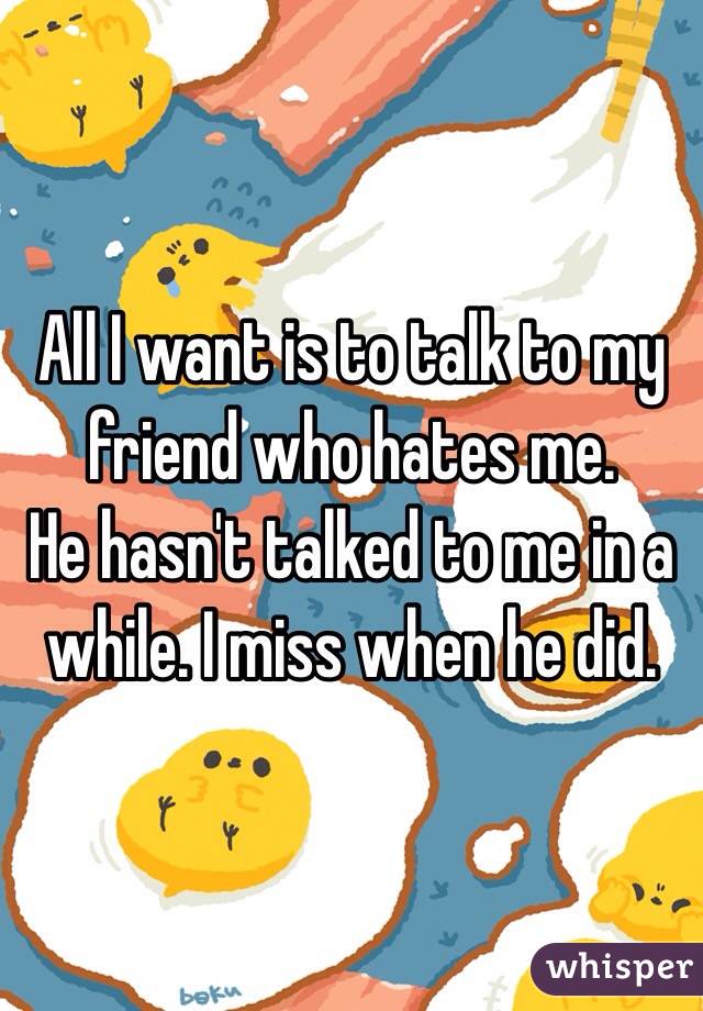 All I want is to talk to my friend who hates me.
He hasn't talked to me in a while. I miss when he did. 