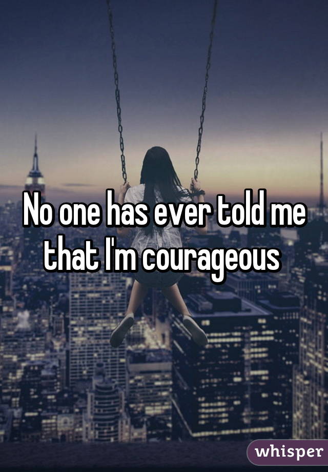 No one has ever told me that I'm courageous 