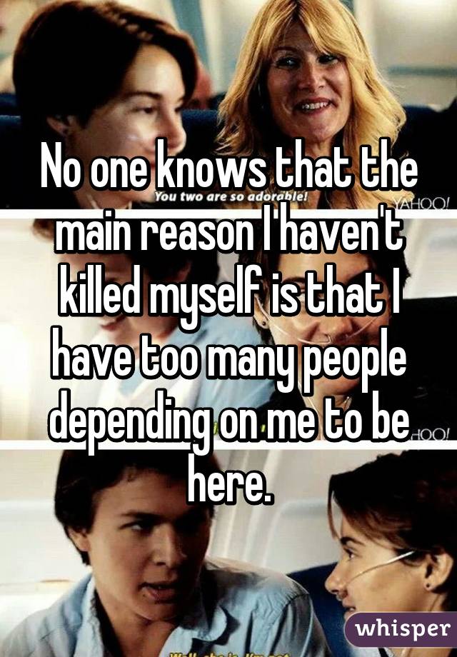 No one knows that the main reason I haven't killed myself is that I have too many people depending on me to be here.