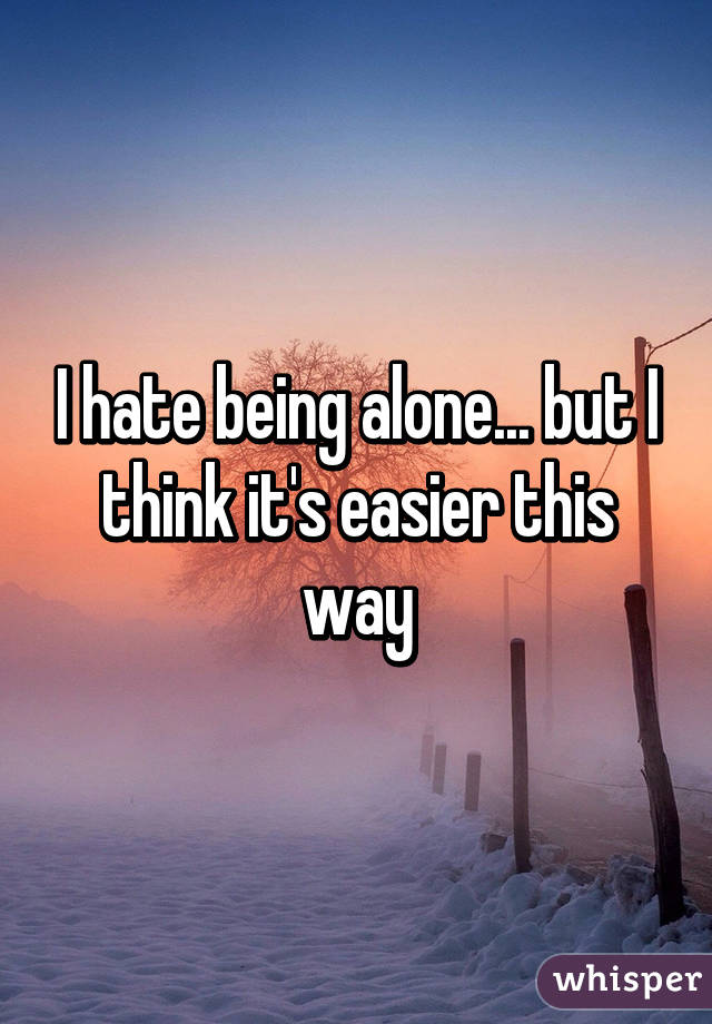 I hate being alone... but I think it's easier this way