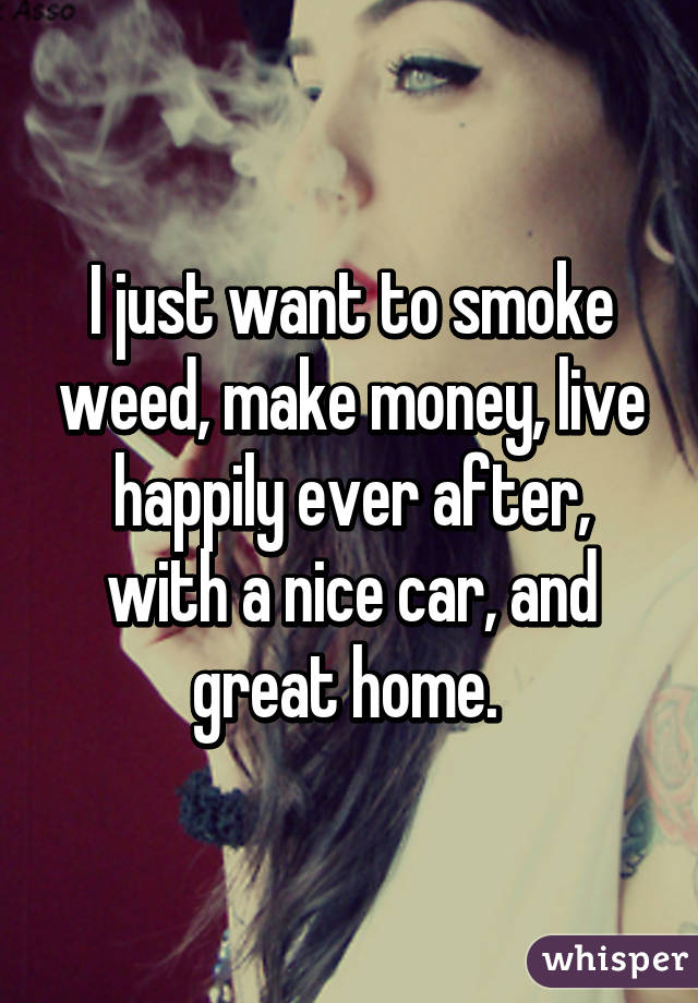 I just want to smoke weed, make money, live happily ever after, with a nice car, and great home. 