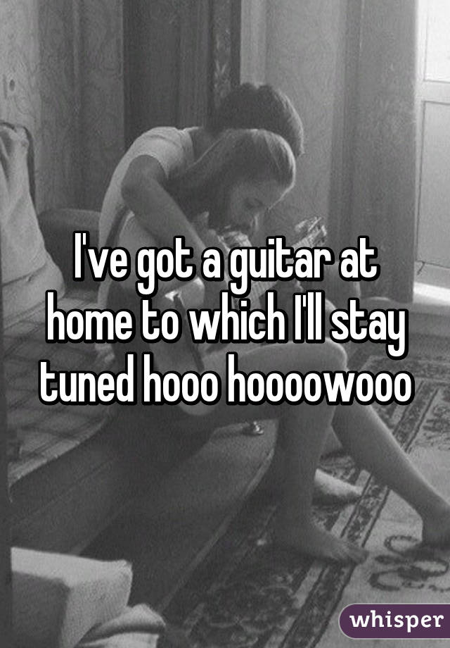 I've got a guitar at home to which I'll stay tuned hooo hoooowooo