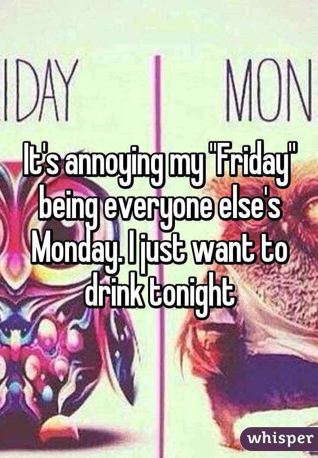 It's annoying my "Friday" being everyone else's Monday. I just want to drink tonight