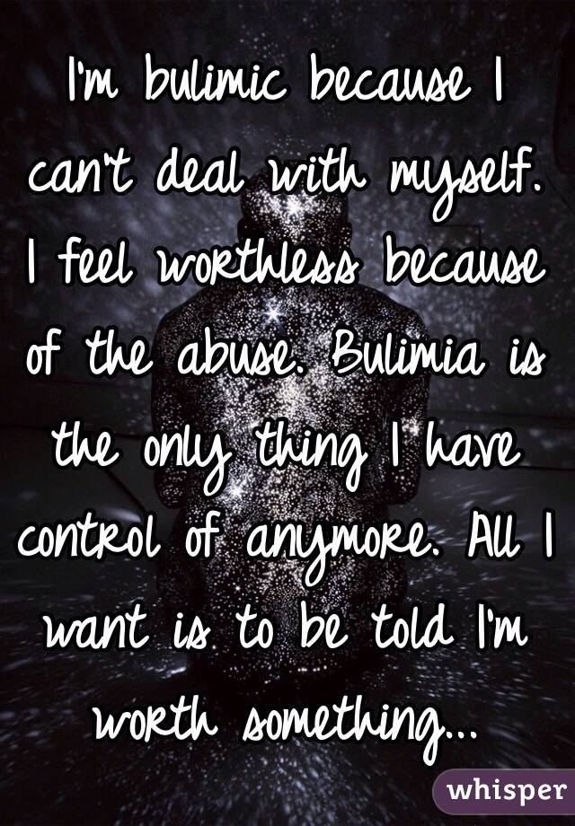 I'm bulimic because I can't deal with myself. I feel worthless because of the abuse. Bulimia is the only thing I have control of anymore. All I want is to be told I'm worth something...