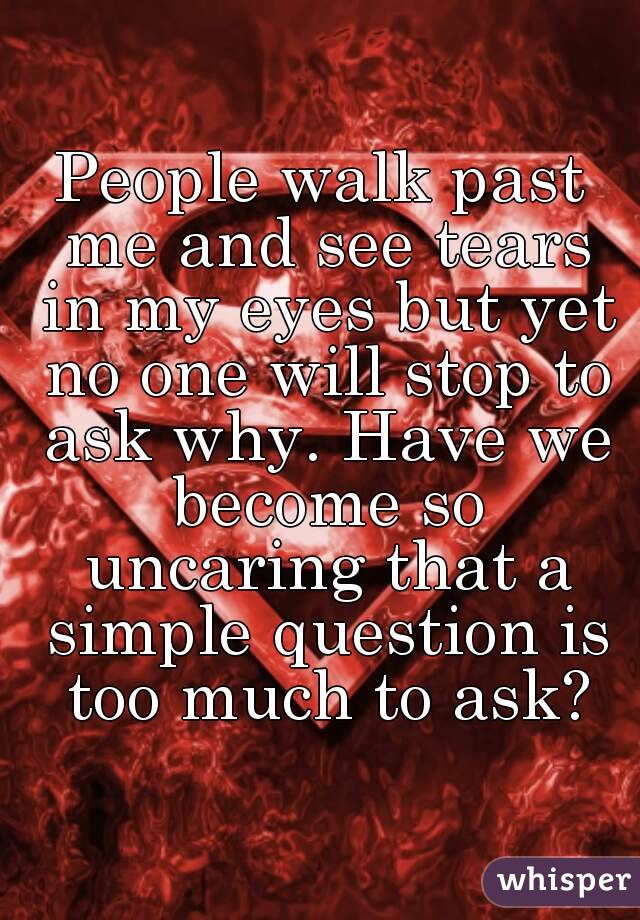 People walk past me and see tears in my eyes but yet no one will stop to ask why. Have we become so uncaring that a simple question is too much to ask?